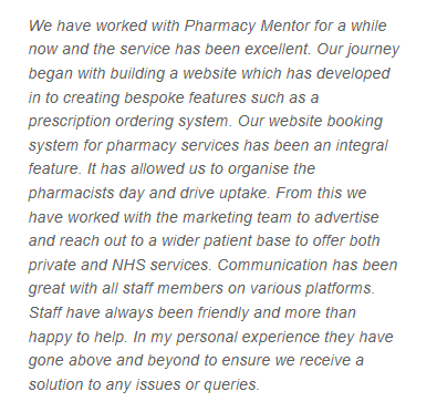 A TrustPilot review from a Pharmacy Mentor Client which reads: We have worked with Pharmacy Mentor for a while now and the service has been excellent. Our journey began with building a website which has developed in to creating bespoke features such as a prescription ordering system. Our website booking system for pharmacy services has been an integral feature. It has allowed us to organise the pharmacists day and drive uptake. From this we have worked with the marketing team to advertise and reach out to a wider patient base to offer both private and NHS services. Communication has been great with all staff members on various platforms. Staff have always been friendly and more than happy to help. In my personal experience they have gone above and beyond to ensure we receive a solution to any issues or queries.