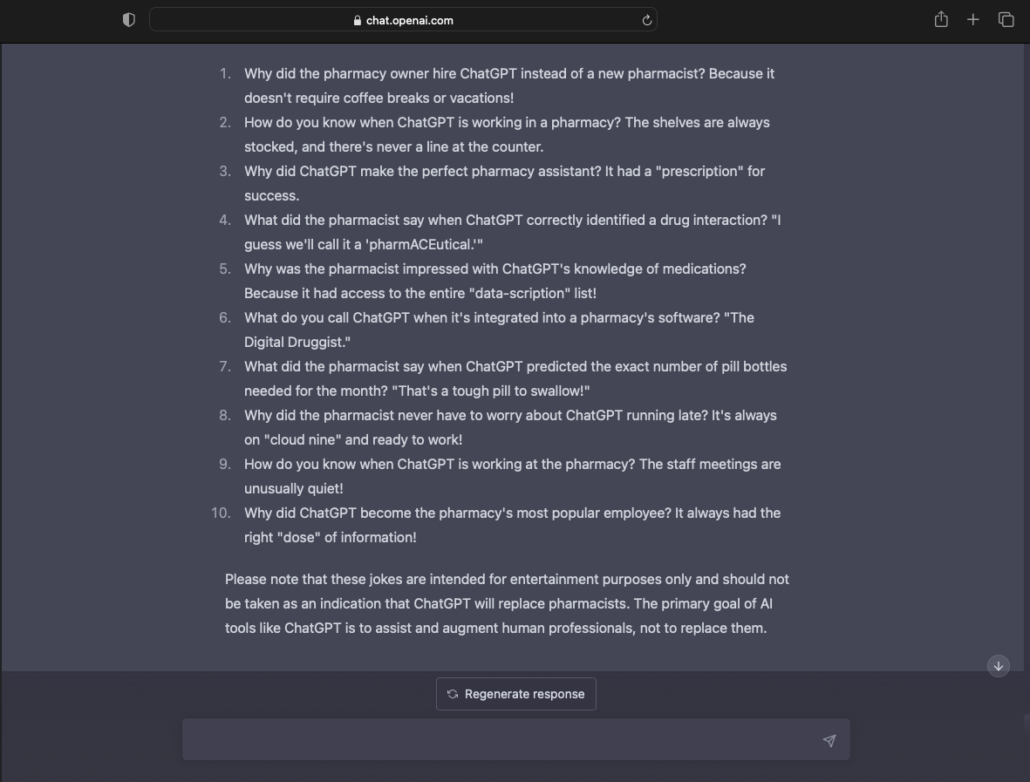 a list of pharmacist and chat GPT related jokes told on the ChatGPT platform: Why did the pharmacy owner hire ChatGPT instead of a new pharmacist? Because it doesn't require coffee breaks or vacations! How do you know when ChatGPT is working in a pharmacy? The shelves are always stocked, and there's never a line at the counter. Why did ChatGPT make the perfect pharmacy assistant? It had a "prescription" for success. What did the pharmacist say when ChatGPT correctly identified a drug interaction? "I guess we'll call it a 'pharmACEutical.'" Why was the pharmacist impressed with ChatGPT's knowledge of medications? Because it had access to the entire "data-scription" list! What do you call ChatGPT when it's integrated into a pharmacy's software? "The Digital Druggist." What did the pharmacist say when ChatGPT predicted the exact number of pill bottles needed for the month? "That's a tough pill to swallow!" Why did the pharmacist never have to worry about ChatGPT running late? It's always on "cloud nine" and ready to work! How do you know when ChatGPT is working at the pharmacy? The staff meetings are unusually quiet! Why did ChatGPT become the pharmacy's most popular employee? It always had the right "dose" of information! Please note that these jokes are intended for entertainment purposes only and should not be taken as an indication that ChatGPT will replace pharmacists. The primary goal of AI tools like ChatGPT is to assist and augment human professionals, not to replace them.