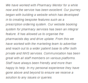 A TrustPilot review from a Pharmacy Mentor Client which reads: We have worked with Pharmacy Mentor for a while now and the service has been excellent. Our journey began with building a website which has developed in to creating bespoke features such as a prescription ordering system. Our website booking system for pharmacy services has been an integral feature. It has allowed us to organise the pharmacists day and drive uptake. From this we have worked with the marketing team to advertise and reach out to a wider patient base to offer both private and NHS services. Communication has been great with all staff members on various platforms. Staff have always been friendly and more than happy to help. In my personal experience they have gone above and beyond to ensure we receive a solution to any issues or queries.